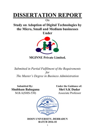 1
DISSERTATION REPORT
On
Study on Adoption of Digital Technologies by
the Micro, Small and Medium businesses
Under
MGINNE Private Limited.
Submitted in Partial Fulfilment of the Requirements
for
The Master’s Degree in Business Administration
Submitted By: Under the Guidance of:
Shubham Bahuguna Shri S.K Dadar
M.B.A(SMS-530) Associate Professor
DOON UNIVERSITY, DEHRADUN
BATCH 2016-18
 