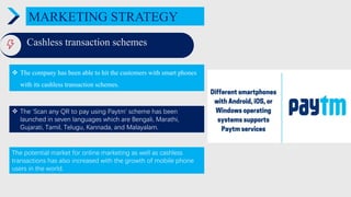 MARKETING STRATEGY
Cashless transaction schemes
 The company has been able to hit the customers with smart phones
with its cashless transaction schemes.
ENTER TITLE
 The ‘Scan any QR to pay using Paytm’ scheme has been
launched in seven languages which are Bengali, Marathi,
Gujarati, Tamil, Telugu, Kannada, and Malayalam.
The potential market for online marketing as well as cashless
transactions has also increased with the growth of mobile phone
users in the world.
 