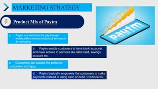 MARKETING STRATEGY
Product Mix of Paytm
a. Paytm is a short form for pay through
mobile,offers various products & services in
its marketing
c. Customers can access the portal on
computers and apps
d. Paytm basically empowers the customers to make
payments instead of using cash or debit / credit cards.
b. Paytm enable customers to have bank accounts
and have access to services like debit card, savings
account etc
 
