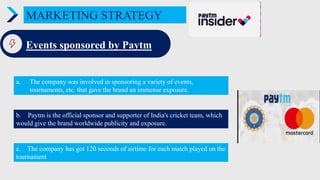 MARKETING STRATEGY
Events sponsored by Paytm
a. The company was involved in sponsoring a variety of events,
tournaments, etc. that gave the brand an immense exposure.
c. The company has got 120 seconds of airtime for each match played on the
tournament
b. Paytm is the official sponsor and supporter of India's cricket team, which
would give the brand worldwide publicity and exposure.
 
