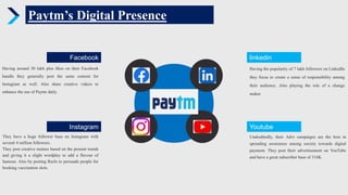 Paytm’s Digital Presence
Instagram
They have a huge follower base on Instagram with
several 4 million followers.
They post creative memes based on the present trends
and giving it a slight wordplay to add a flavour of
humour. Also by posting Reels to persuade people for
booking vaccination slots.
Facebook
Having around 30 lakh plus likes on their Facebook
handle they generally post the same content for
Instagram as well. Also share creative videos to
enhance the use of Paytm daily.
Youtube
Undoubtedly, their Advt campaigns are the best in
spreading awareness among society towards digital
payment. They post their advertisement on YouTube
and have a great subscriber base of 316K.
linkedin
Having the popularity of 7 lakh followers on LinkedIn
they focus to create a sense of responsibility among
their audience. Also playing the role of a change
maker.
 