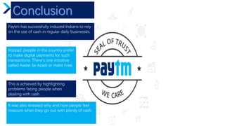 Paytm has successfully induced Indians to rely
on the use of cash in regular daily businesses.
Instead, people in the country prefer
to make digital payments for such
transactions. There's one initiative
called Aadat Se Azadi or Habit Free.
This is achieved by highlighting
problems facing people when
dealing with cash.
It was also stressed why and how people feel
insecure when they go out with plenty of cash.
 