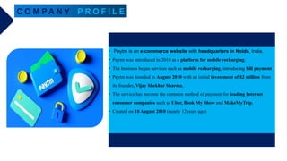 C O M PA N Y P R O F I L E
• Paytm is an e-commerce website with headquarters in Noida, India.
• Paytm was introduced in 2010 as a platform for mobile recharging.
• The business began services such as mobile recharging, introducing bill payment
• Paytm was founded in August 2010 with an initial investment of $2 million from
its founder, Vijay Shekhar Sharma,
• The service has become the common method of payment for leading Internet
consumer companies such as Uber, Book My Show and MakeMyTrip.
• Created on 10 August 2010 (nearly 12years ago)
 
