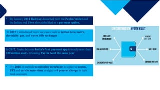 85%
Enter title
• By January 2014 Railways launched both the Paytm Wallet and
the Indian and Uber also added that as a payment option.
In 2015 it introduced more use cases such as tuition fees, metro,
electricity, gas, and water bills recharges
In 2017, Paytm became India's first payment app to reach more than
100 million users, releasing Paytm Gold the same year
• By 2018, it started encouraging merchants to agree to paytm,
UPI and card transactions straight to 0 percent charge in their
bank accounts
 