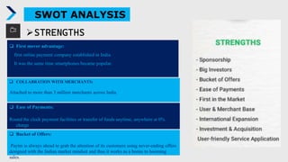 SWOT ANALYSIS
 First mover advantage:
first online payment company established in India.
It was the same time smartphones became popular.
STRENGTHS
 COLLABRATION WITH MERCHANTS:
Attached to more than 3 million merchants across India
 Ease of Payments:
Round the clock payment facilities or transfer of funds anytime, anywhere at 0%
charge
 Bucket of Offers:
Paytm is always ahead to grab the attention of its customers using never-ending offers
designed with the Indian market mindset and thus it works as a bonus to booming
sales.
 