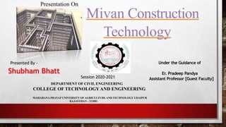 Mivan Construction
Technology
Shubham Bhatt
Presentation On
Under the Guidance of
Er. Pradeep Pandya
Assistant Professor [Guest Faculty]
DEPARTMENT OF CIVIL ENGINEERING
COLLEGE OF TECHNOLOGYAND ENGINEERING
MAHARANA PRATAP UNIVERSITY OF AGRICULTURE AND TECHNOLOGY UDAIPUR
RAJASTHAN - 313001
Presented By -
Session 2020-2021
 