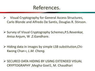 References.
 Visual Cryptography for General Access Structures,
Carlo Blonde and Alfredo De Santis, Douglas R. Stinson.
 Survey of Visual Cryptography Schemes,P.S.Revenkar,
Anisa Anjum, W .Z.Gandhare.
 Hiding data in images by simple LSB substitution,Chi-
Kwong Chan∗, L.M. Cheng.
 SECURED DATA HIDING BY USING EXTENDED VISUAL
CRYPTOGRAPHY ,Megha Goel1, M. Chaudhari
 