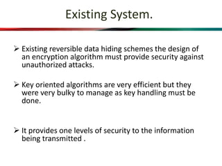 Existing System.
 Existing reversible data hiding schemes the design of
an encryption algorithm must provide security against
unauthorized attacks.
 Key oriented algorithms are very efficient but they
were very bulky to manage as key handling must be
done.
 It provides one levels of security to the information
being transmitted .
 