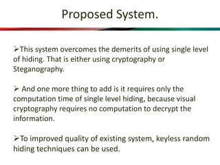 Proposed System.
This system overcomes the demerits of using single level
of hiding. That is either using cryptography or
Steganography.
 And one more thing to add is it requires only the
computation time of single level hiding, because visual
cryptography requires no computation to decrypt the
information.
To improved quality of existing system, keyless random
hiding techniques can be used.
 