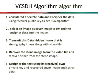 VCSDH Algorithm algorithm
1. considered a secrete data and Encipher the data
using receiver public key as per RSA algorithm.
2 . Select an image as cover image to embed the
encipher data into the image.
3. Transmit this Data hidden image that is
stenography image along with video file.
4. Recover the steno image from the video file and
recover cipher from the steno image.
5. Decipher the text using its (receiver) own
private key and recovered cover image and secret
data.
 