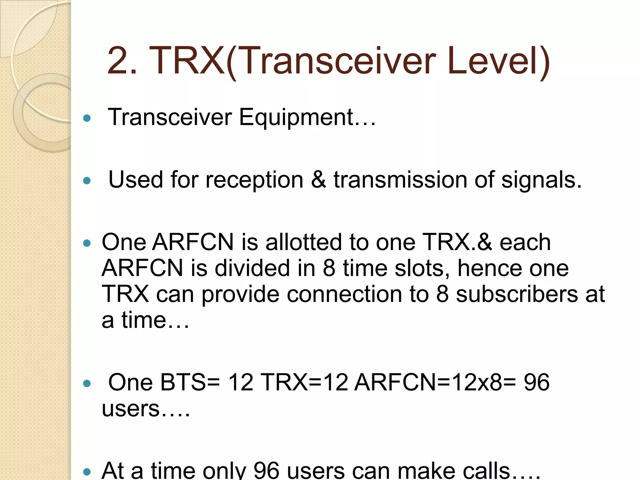 2. TRX(Transceiver Level)
Transceiver Equipment…
Used for reception & transmission of signals.
One ARFCN is allotted to one TRX.& each
ARFCN is divided in 8 time slots, hence one
TRX can provide connection to 8 subscribers at
a time…
One BTS= 12 TRX=12 ARFCN=12x8= 96
users….
At a time only 96 users can make calls….