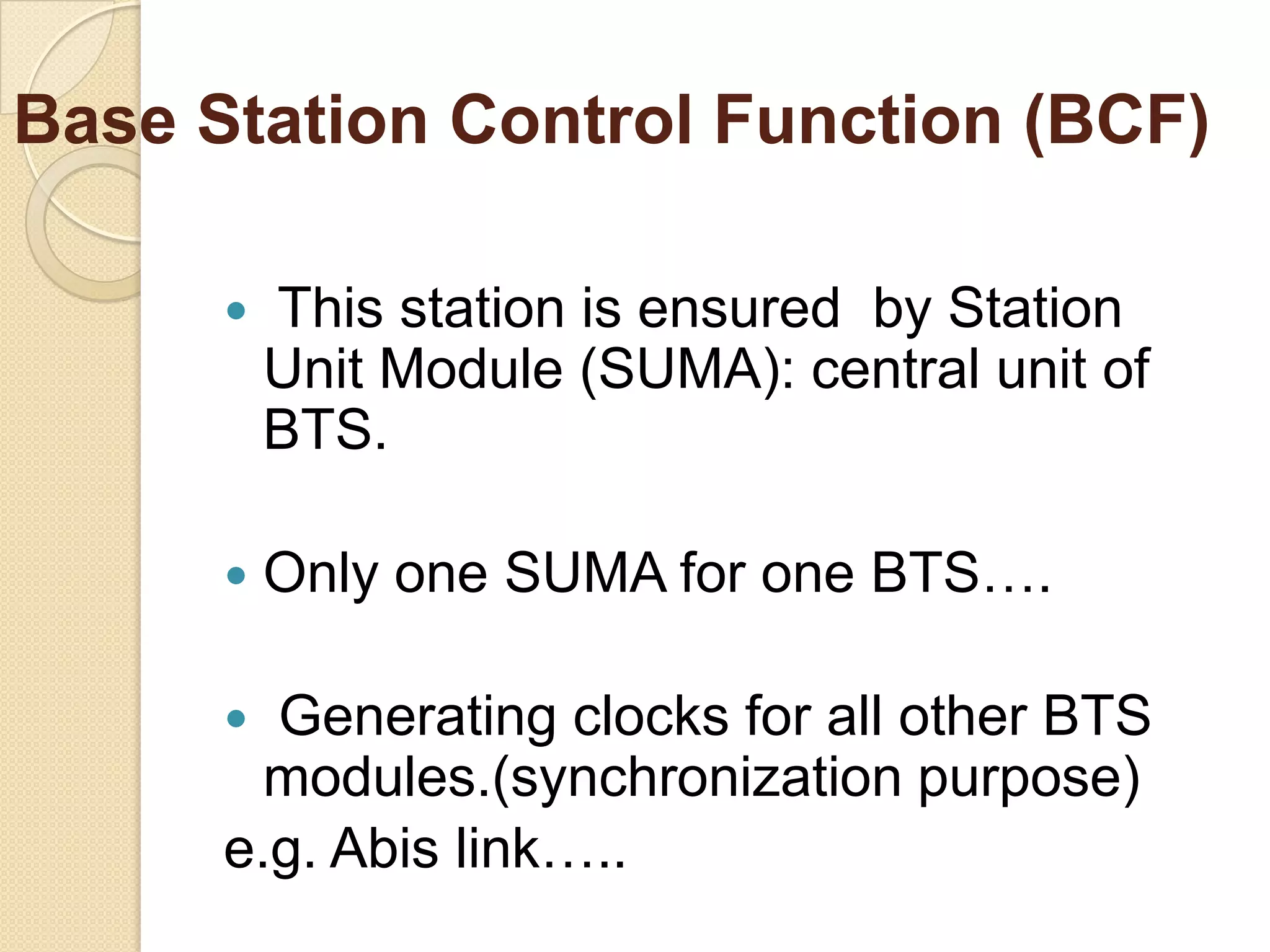 Base Station Control Function (BCF)
This station is ensured by Station
Unit Module (SUMA): central unit of
BTS.
Only one SUMA for one BTS….
Generating clocks for all other BTS
modules.(synchronization purpose)
e.g. Abis link…..
