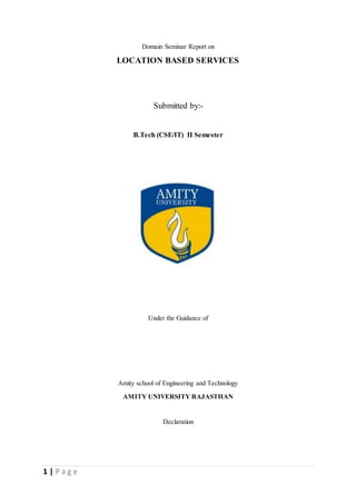 1 | P a g e
Domain Seminar Report on
LOCATION BASED SERVICES
Submitted by:-
B.Tech (CSE/IT) II Semester
Under the Guidance of
Amity school of Engineering and Technology
AMITY UNIVERSITY RAJASTHAN
Declaration
 
