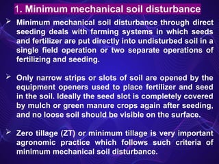  Minimum mechanical soil disturbance through direct
seeding deals with farming systems in which seeds
and fertilizer are put directly into undisturbed soil in a
single field operation or two separate operations of
fertilizing and seeding.
 Only narrow strips or slots of soil are opened by the
equipment openers used to place fertilizer and seed
in the soil. Ideally the seed slot is completely covered
by mulch or green manure crops again after seeding,
and no loose soil should be visible on the surface.
 Zero tillage (ZT) or minimum tillage is very important
agronomic practice which follows such criteria of
minimum mechanical soil disturbance.
1. Minimum mechanical soil disturbance
 