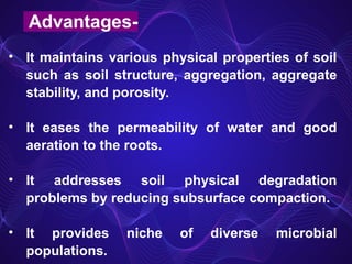 • It maintains various physical properties of soil
such as soil structure, aggregation, aggregate
stability, and porosity.
• It eases the permeability of water and good
aeration to the roots.
• It addresses soil physical degradation
problems by reducing subsurface compaction.
• It provides niche of diverse microbial
populations.
Advantages-
 
