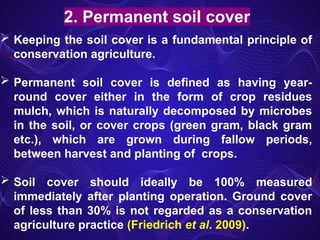 2. Permanent soil cover
 Keeping the soil cover is a fundamental principle of
conservation agriculture.
 Permanent soil cover is defined as having year-
round cover either in the form of crop residues
mulch, which is naturally decomposed by microbes
in the soil, or cover crops (green gram, black gram
etc.), which are grown during fallow periods,
between harvest and planting of crops.
 Soil cover should ideally be 100% measured
immediately after planting operation. Ground cover
of less than 30% is not regarded as a conservation
agriculture practice (Friedrich et al. 2009).
 