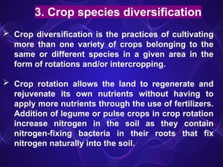 3. Crop species diversification
 Crop diversification is the practices of cultivating
more than one variety of crops belonging to the
same or different species in a given area in the
form of rotations and/or intercropping.
 Crop rotation allows the land to regenerate and
rejuvenate its own nutrients without having to
apply more nutrients through the use of fertilizers.
Addition of legume or pulse crops in crop rotation
increase nitrogen in the soil as they contain
nitrogen-fixing bacteria in their roots that fix
nitrogen naturally into the soil.
 
