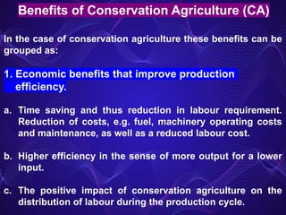 Benefits of Conservation Agriculture (CA)
In the case of conservation agriculture these benefits can be
grouped as:
1. Economic benefits that improve production
efficiency.
a. Time saving and thus reduction in labour requirement.
Reduction of costs, e.g. fuel, machinery operating costs
and maintenance, as well as a reduced labour cost.
b. Higher efficiency in the sense of more output for a lower
input.
c. The positive impact of conservation agriculture on the
distribution of labour during the production cycle.
 