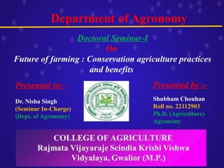 Department of Agronomy
Presented to:-
Dr. Nisha Singh
(Seminar In-Charge)
(Dept. of Agronomy)
Presented by :-
Shubham Chouhan
Roll no. 22112903
Ph.D. (Agriculture)
Agronomy
Doctoral Seminar-I
On
Future of farming : Conservation agriculture practices
and benefits
 
