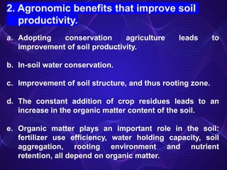 2. Agronomic benefits that improve soil
productivity.
a. Adopting conservation agriculture leads to
improvement of soil productivity.
b. In-soil water conservation.
c. Improvement of soil structure, and thus rooting zone.
d. The constant addition of crop residues leads to an
increase in the organic matter content of the soil.
e. Organic matter plays an important role in the soil:
fertilizer use efficiency, water holding capacity, soil
aggregation, rooting environment and nutrient
retention, all depend on organic matter.
 