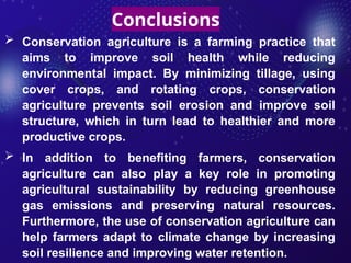Conclusions
 Conservation agriculture is a farming practice that
aims to improve soil health while reducing
environmental impact. By minimizing tillage, using
cover crops, and rotating crops, conservation
agriculture prevents soil erosion and improve soil
structure, which in turn lead to healthier and more
productive crops.
 In addition to benefiting farmers, conservation
agriculture can also play a key role in promoting
agricultural sustainability by reducing greenhouse
gas emissions and preserving natural resources.
Furthermore, the use of conservation agriculture can
help farmers adapt to climate change by increasing
soil resilience and improving water retention.
 