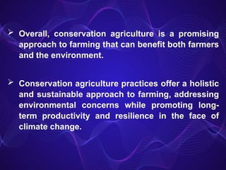 Overall, conservation agriculture is a promising
approach to farming that can benefit both farmers
and the environment.
 Conservation agriculture practices offer a holistic
and sustainable approach to farming, addressing
environmental concerns while promoting long-
term productivity and resilience in the face of
climate change.
 
