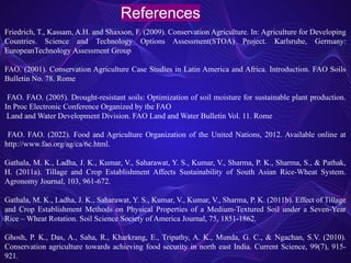 References
Friedrich, T., Kassam, A.H. and Shaxson, F. (2009). Conservation Agriculture. In: Agriculture for Developing
Countries. Science and Technology Options Assessment(STOA) Project. Karlsruhe, Germany:
EuropeanTechnology Assessment Group
FAO. (2001). Conservation Agriculture Case Studies in Latin America and Africa. Introduction. FAO Soils
Bulletin No. 78. Rome
FAO. FAO. (2005). Drought-resistant soils: Optimization of soil moisture for sustainable plant production.
In Proc Electronic Conference Organized by the FAO
Land and Water Development Division. FAO Land and Water Bulletin Vol. 11. Rome
FAO. FAO. (2022). Food and Agriculture Organization of the United Nations, 2012. Available online at
http://www.fao.org/ag/ca/6c.html.
Gathala, M. K., Ladha, J. K., Kumar, V., Saharawat, Y. S., Kumar, V., Sharma, P. K., Sharma, S., & Pathak,
H. (2011a). Tillage and Crop Establishment Affects Sustainability of South Asian Rice-Wheat System.
Agronomy Journal, 103, 961-672.
Gathala, M. K., Ladha, J. K., Saharawat, Y. S., Kumar, V., Kumar, V., Sharma, P. K. (2011b). Effect of Tillage
and Crop Establishment Methods on Physical Properties of a Medium-Textured Soil under a Seven-Year
Rice – Wheat Rotation. Soil Science Society of America Journal, 75, 1851-1862.
Ghosh, P. K., Das, A., Saha, R., Kharkrang, E., Tripathy, A. K., Munda, G. C., & Ngachan, S.V. (2010).
Conservation agriculture towards achieving food security in north east India. Current Science, 99(7), 915-
921.
 