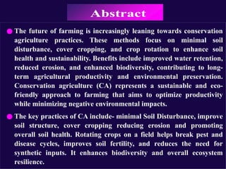 ● The future of farming is increasingly leaning towards conservation
agriculture practices. These methods focus on minimal soil
disturbance, cover cropping, and crop rotation to enhance soil
health and sustainability. Benefits include improved water retention,
reduced erosion, and enhanced biodiversity, contributing to long-
term agricultural productivity and environmental preservation.
Conservation agriculture (CA) represents a sustainable and eco-
friendly approach to farming that aims to optimize productivity
while minimizing negative environmental impacts.
● The key practices of CA include- minimal Soil Disturbance, improve
soil structure, cover cropping reducing erosion and promoting
overall soil health. Rotating crops on a field helps break pest and
disease cycles, improves soil fertility, and reduces the need for
synthetic inputs. It enhances biodiversity and overall ecosystem
resilience.
 