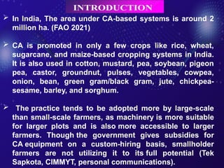  In India, The area under CA-based systems is around 2
million ha. (FAO 2021)
 CA is promoted in only a few crops like rice, wheat,
sugarcane, and maize-based cropping systems in India.
It is also used in cotton, mustard, pea, soybean, pigeon
pea, castor, groundnut, pulses, vegetables, cowpea,
onion, bean, green gram/black gram, jute, chickpea-
sesame, barley, and sorghum.
 The practice tends to be adopted more by large-scale
than small-scale farmers, as machinery is more suitable
for larger plots and is also more accessible to larger
farmers. Though the government gives subsidies for
CA equipment on a custom-hiring basis, smallholder
farmers are not utilizing it to its full potential (Tek
Sapkota, CIMMYT, personal communications).
 