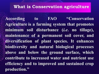 What is Conservation agriculture
According to FAO “Conservation
Agriculture is a farming system that promotes
minimum soil disturbance (i.e. no tillage),
maintenance of a permanent soil cover, and
diversification of plant species. It enhances
biodiversity and natural biological processes
above and below the ground surface, which
contribute to increased water and nutrient use
efficiency and to improved and sustained crop
production.”
 