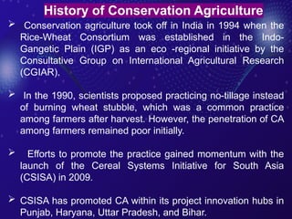  Conservation agriculture took off in India in 1994 when the
Rice-Wheat Consortium was established in the Indo-
Gangetic Plain (IGP) as an eco -regional initiative by the
Consultative Group on International Agricultural Research
(CGIAR).
 In the 1990, scientists proposed practicing no-tillage instead
of burning wheat stubble, which was a common practice
among farmers after harvest. However, the penetration of CA
among farmers remained poor initially.
 Efforts to promote the practice gained momentum with the
launch of the Cereal Systems Initiative for South Asia
(CSISA) in 2009.
 CSISA has promoted CA within its project innovation hubs in
Punjab, Haryana, Uttar Pradesh, and Bihar.
History of Conservation Agriculture
 