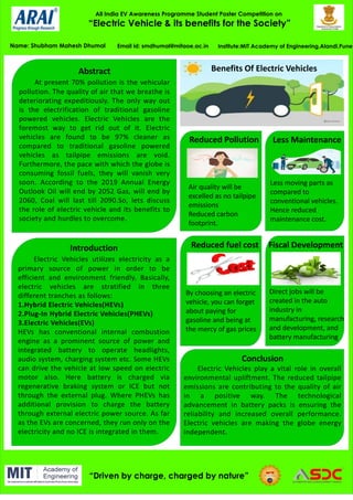 All India EV Awareness Programme Student Poster Competition on
“Electric Vehicle & its benefits for the Society”
Name: Shubham Mahesh Dhumal Institute:MIT Academy of Engineering,Alandi,Pune
“Driven by charge, charged by nature”
Email id: smdhumal@mitaoe.ac.in
Abstract
At present 70% pollution is the vehicular
pollution. The quality of air that we breathe is
deteriorating expeditiously. The only way out
is the electrification of traditional gasoline
powered vehicles. Electric Vehicles are the
foremost way to get rid out of it. Electric
vehicles are found to be 97% cleaner as
compared to traditional gasoline powered
vehicles as tailpipe emissions are void.
Furthermore, the pace with which the globe is
consuming fossil fuels, they will vanish very
soon. According to the 2019 Annual Energy
Outlook Oil will end by 2052 Gas, will end by
2060, Coal will last till 2090.So, lets discuss
the role of electric vehicle and its benefits to
society and hurdles to overcome.
Introduction
Electric Vehicles utilizes electricity as a
primary source of power in order to be
efficient and environment friendly. Basically,
electric vehicles are stratified in three
different tranches as follows:
1.Hybrid Electric Vehicles(HEVs)
2.Plug-In Hybrid Electric Vehicles(PHEVs)
3.Electric Vehicles(EVs)
HEVs has conventional internal combustion
engine as a prominent source of power and
integrated battery to operate headlights,
audio system, charging system etc. Some HEVs
can drive the vehicle at low speed on electric
motor also. Here battery is charged via
regenerative braking system or ICE but not
through the external plug. Where PHEVs has
additional provision to charge the battery
through external electric power source. As far
as the EVs are concerned, they run only on the
electricity and no ICE is integrated in them.
Benefits Of Electric Vehicles
Reduced Pollution
Air quality will be
excelled as no tailpipe
emissions
Reduced carbon
footprint.
Less Maintenance
Less moving parts as
compared to
conventional vehicles.
Hence reduced
maintenance cost.
Reduced fuel cost
By choosing an electric
vehicle, you can forget
about paying for
gasoline and being at
the mercy of gas prices
Fiscal Development
Direct jobs will be
created in the auto
industry in
manufacturing, research
and development, and
battery manufacturing
Conclusion
Electric Vehicles play a vital role in overall
environmental upliftment. The reduced tailpipe
emissions are contributing to the quality of air
in a positive way. The technological
advancement in battery packs is ensuring the
reliability and increased overall performance.
Electric vehicles are making the globe energy
independent.
 