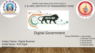 PIMPRI CHINCHWAD EDUCATION TRUST'S
S. B. PATIL INSTITUTE OF MANAGEMENT, PUNE
Subject Name : Digital Business
Guide Name : Prof. Kajal
Maheshwari.
Group Members :
1. Kajal Shelke
2. Shubham Shimpi
3. Divya Shinde
4. Kunal Shirsat
5. Priyanka Singh
Digital Government
 