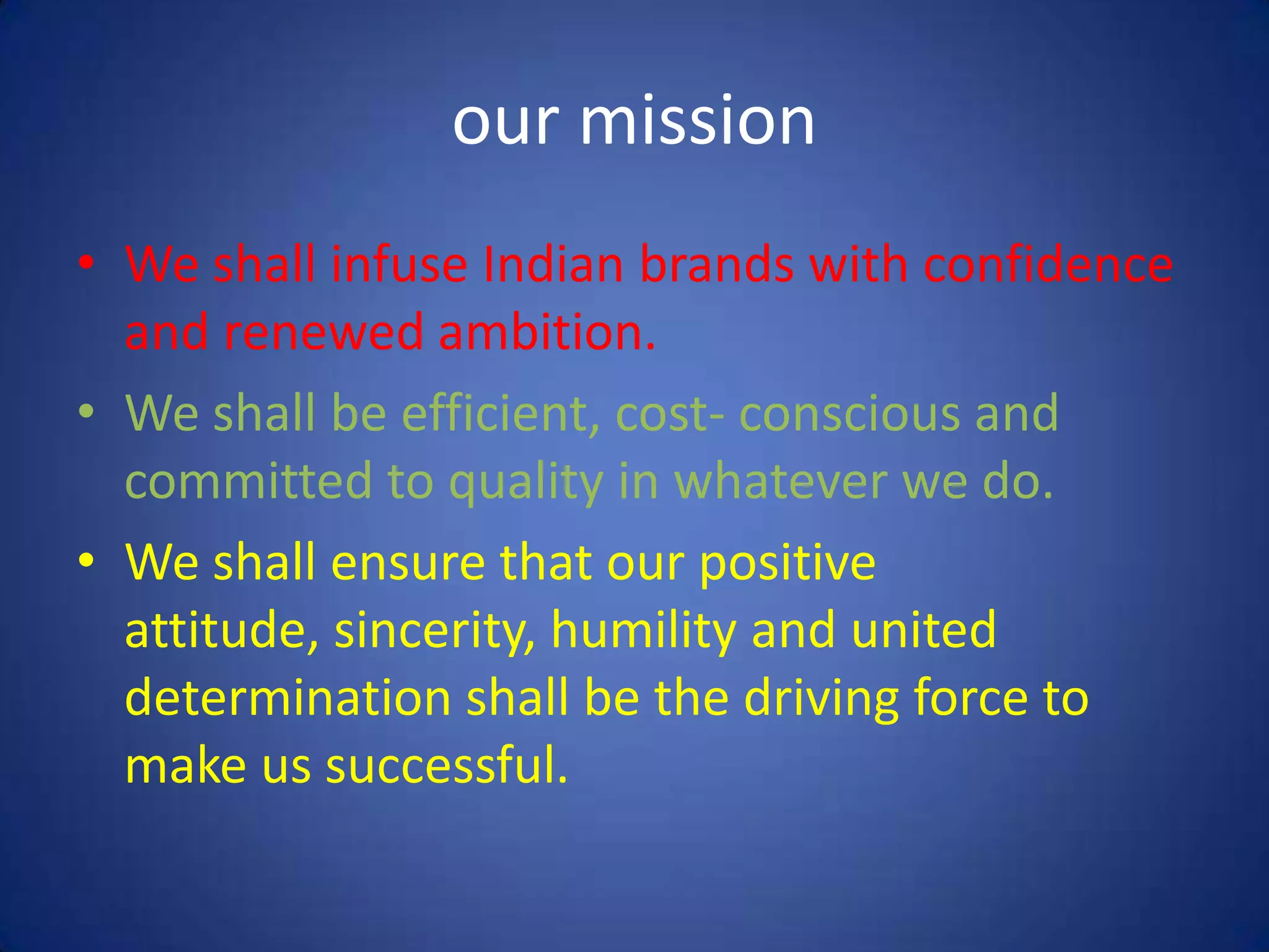 our mission
• We shall infuse Indian brands with confidence
  and renewed ambition.
• We shall be efficient, cost- conscious and
  committed to quality in whatever we do.
• We shall ensure that our positive
  attitude, sincerity, humility and united
  determination shall be the driving force to
  make us successful.
 