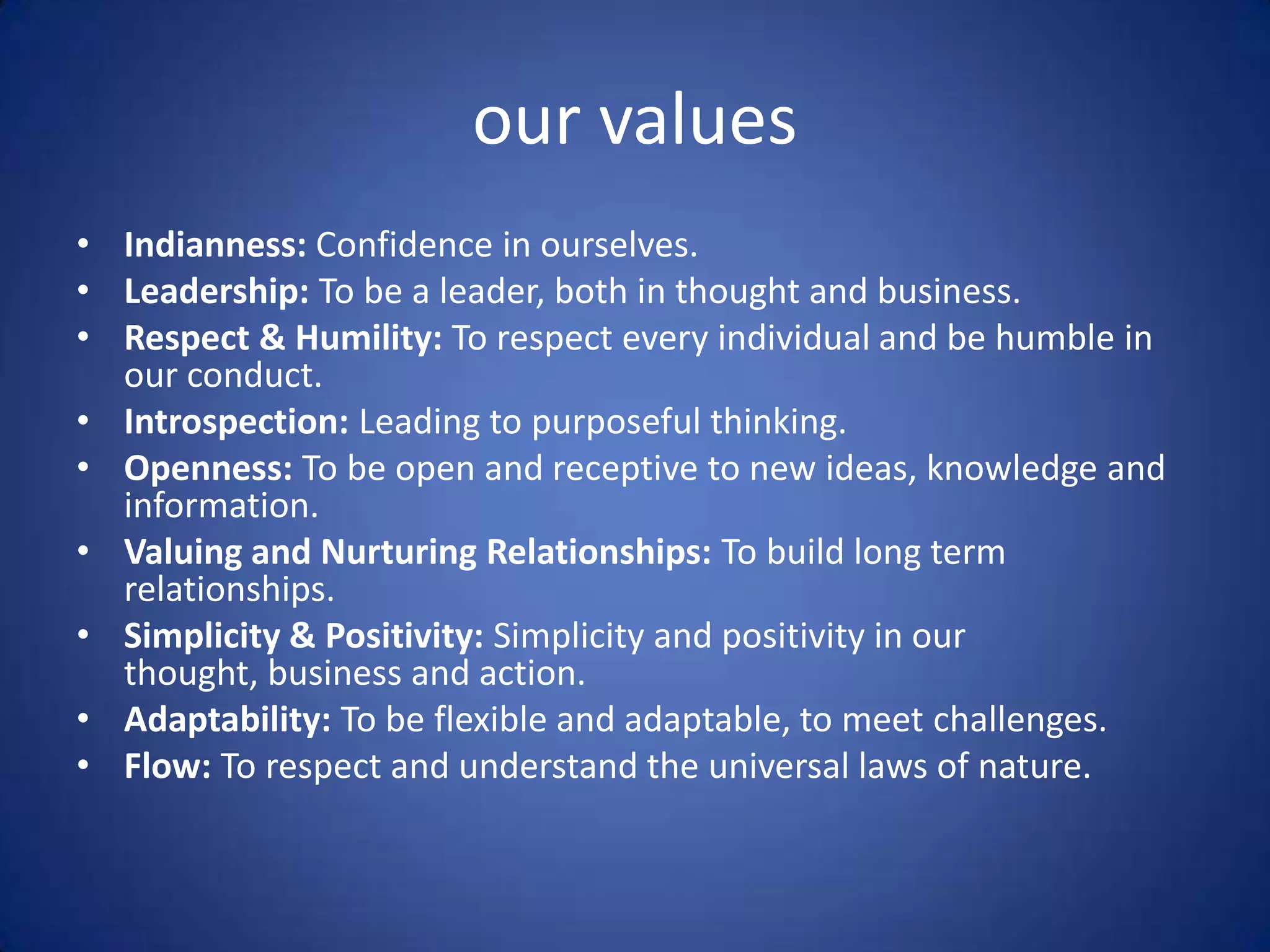 our values
• Indianness: Confidence in ourselves.
• Leadership: To be a leader, both in thought and business.
• Respect & Humility: To respect every individual and be humble in
  our conduct.
• Introspection: Leading to purposeful thinking.
• Openness: To be open and receptive to new ideas, knowledge and
  information.
• Valuing and Nurturing Relationships: To build long term
  relationships.
• Simplicity & Positivity: Simplicity and positivity in our
  thought, business and action.
• Adaptability: To be flexible and adaptable, to meet challenges.
• Flow: To respect and understand the universal laws of nature.
 