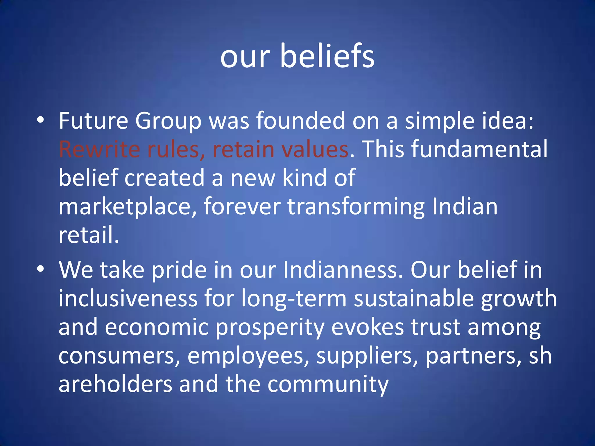our beliefs
• Future Group was founded on a simple idea:
  Rewrite rules, retain values. This fundamental
  belief created a new kind of
  marketplace, forever transforming Indian
  retail.
• We take pride in our Indianness. Our belief in
  inclusiveness for long-term sustainable growth
  and economic prosperity evokes trust among
  consumers, employees, suppliers, partners, sh
  areholders and the community
 