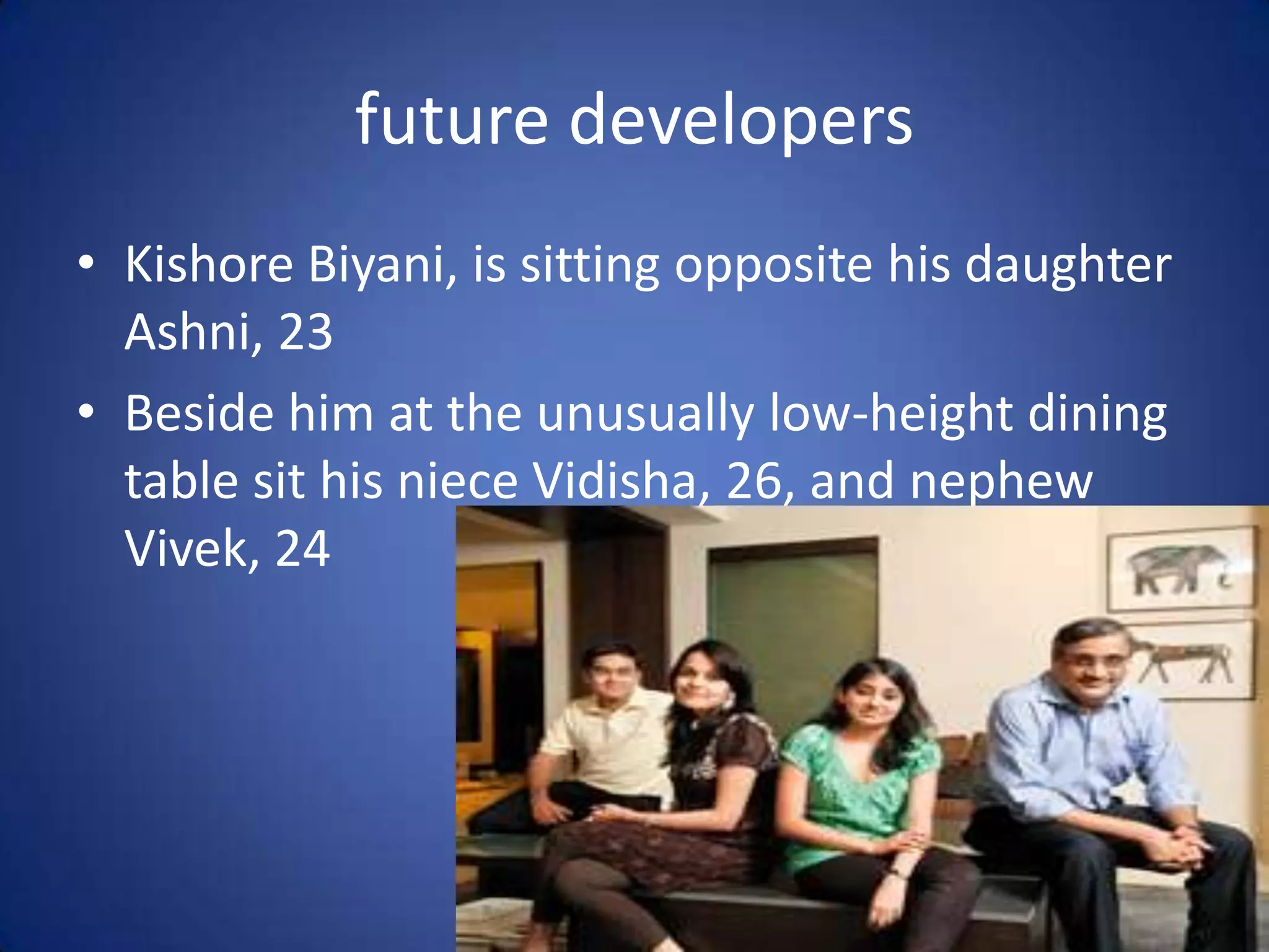 future developers
• Kishore Biyani, is sitting opposite his daughter
  Ashni, 23
• Beside him at the unusually low-height dining
  table sit his niece Vidisha, 26, and nephew
  Vivek, 24
 