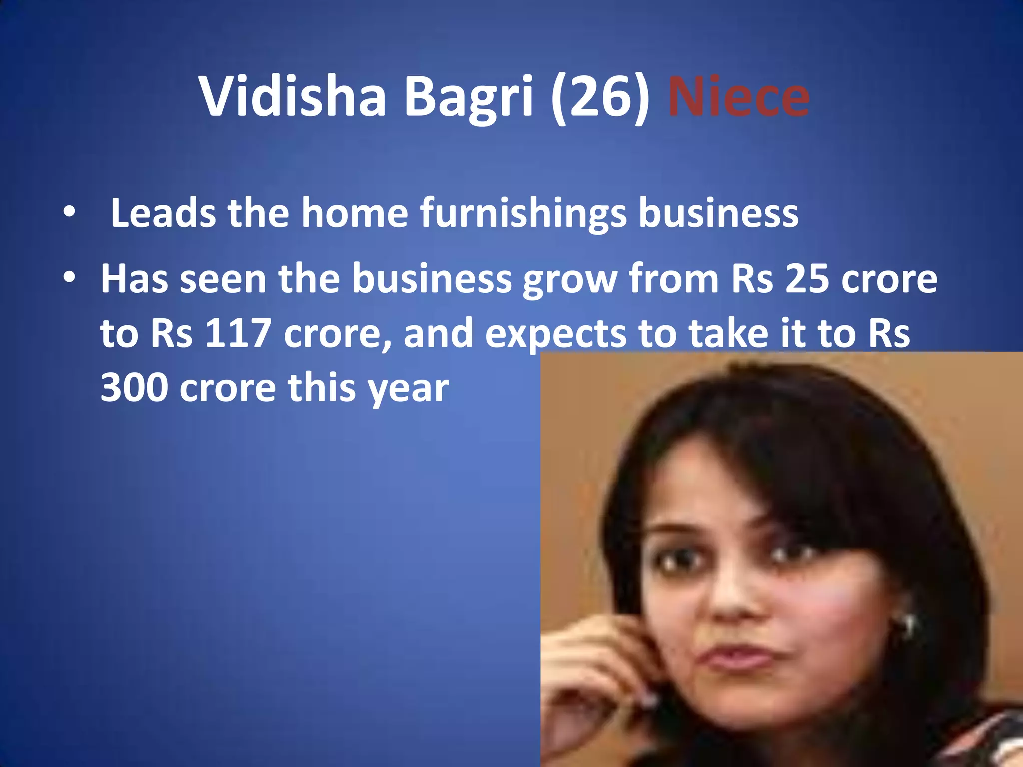 Vidisha Bagri (26) Niece
• Leads the home furnishings business
• Has seen the business grow from Rs 25 crore
  to Rs 117 crore, and expects to take it to Rs
  300 crore this year
 