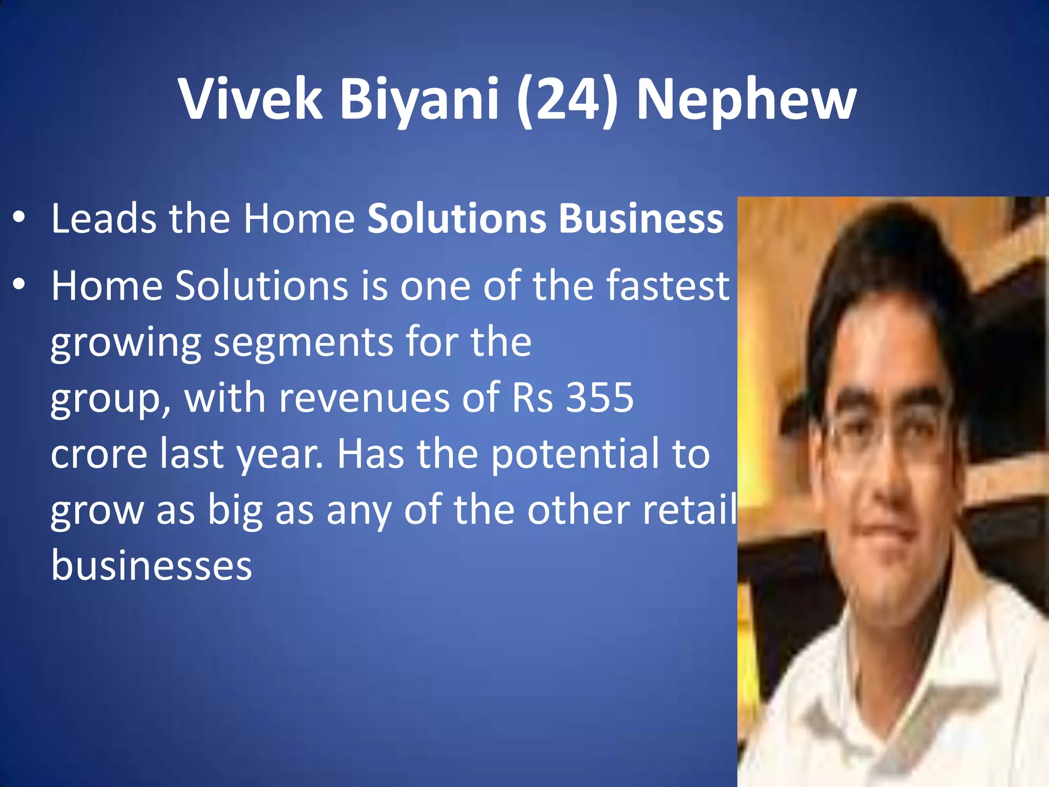 Vivek Biyani (24) Nephew
• Leads the Home Solutions Business
• Home Solutions is one of the fastest
  growing segments for the
  group, with revenues of Rs 355
  crore last year. Has the potential to
  grow as big as any of the other retail
  businesses
 