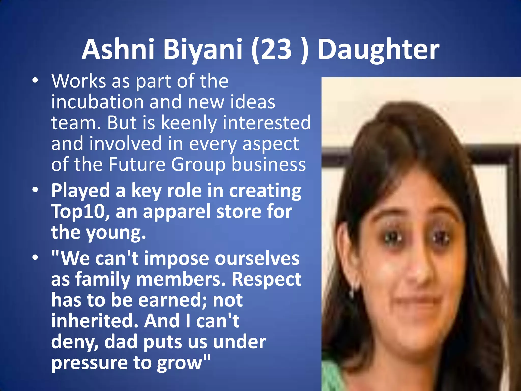 Ashni Biyani (23 ) Daughter
• Works as part of the
  incubation and new ideas
  team. But is keenly interested
  and involved in every aspect
  of the Future Group business
• Played a key role in creating
  Top10, an apparel store for
  the young.
• "We can't impose ourselves
  as family members. Respect
  has to be earned; not
  inherited. And I can't
  deny, dad puts us under
  pressure to grow"
 