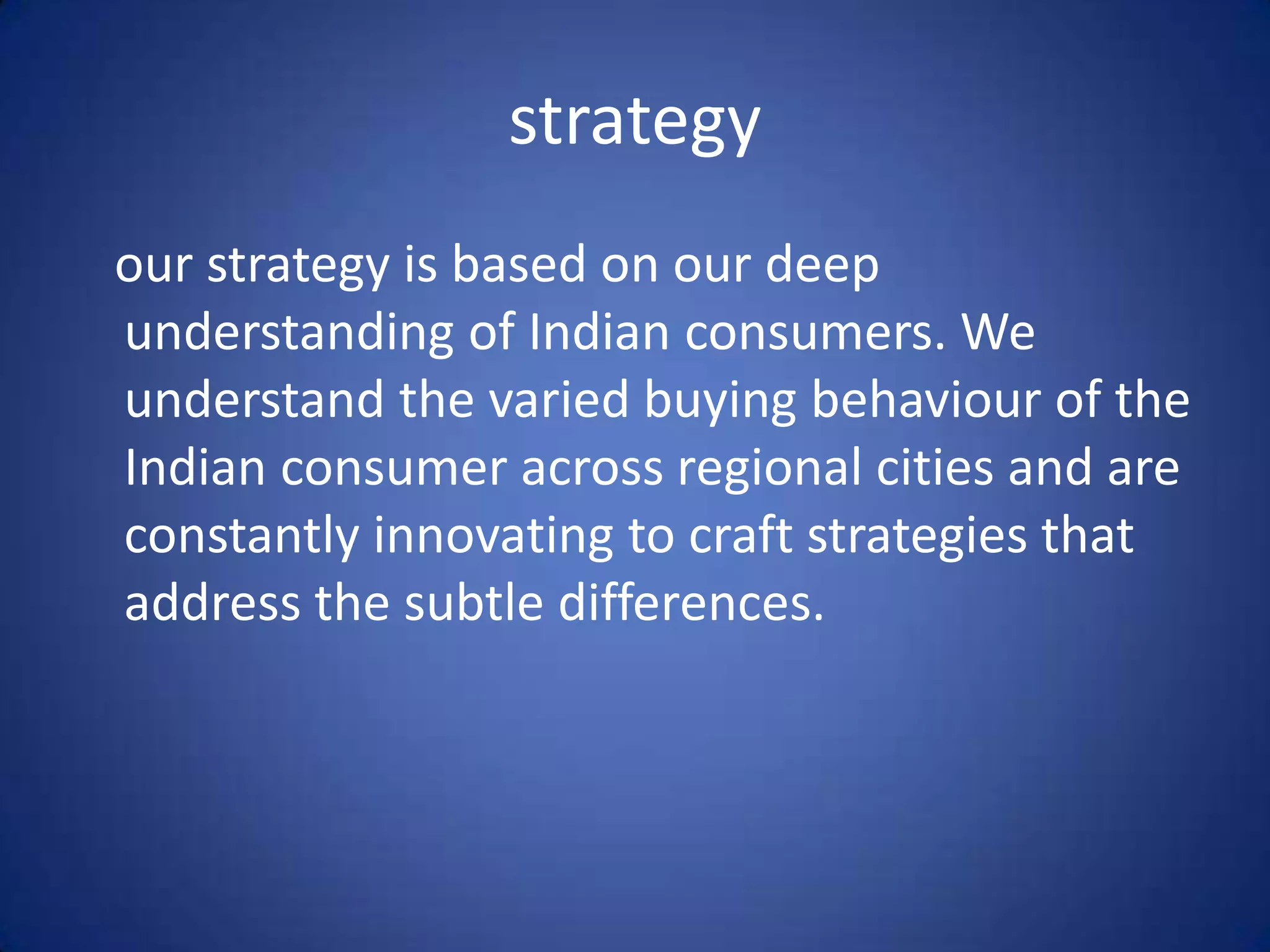 strategy
our strategy is based on our deep
understanding of Indian consumers. We
understand the varied buying behaviour of the
Indian consumer across regional cities and are
constantly innovating to craft strategies that
address the subtle differences.
 