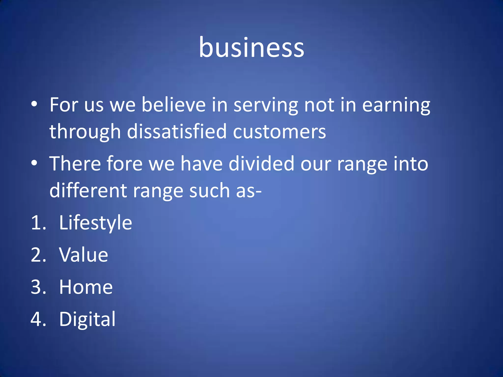 business
• For us we believe in serving not in earning
  through dissatisfied customers
• There fore we have divided our range into
  different range such as-
1. Lifestyle
2. Value
3. Home
4. Digital
 