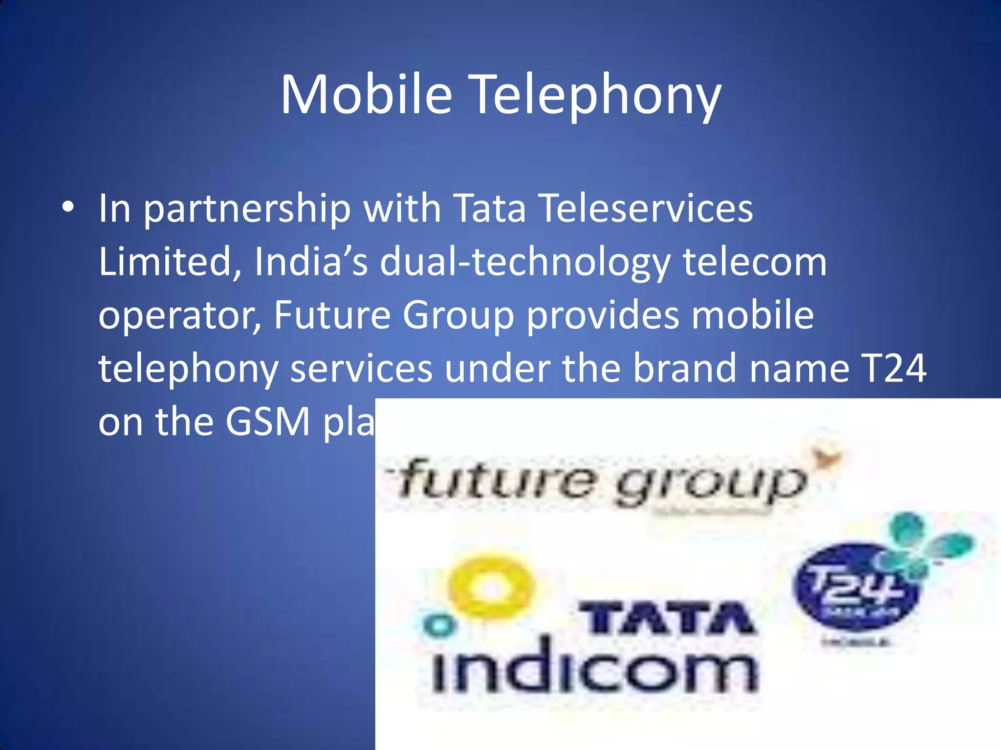 Mobile Telephony
• In partnership with Tata Teleservices
  Limited, India’s dual-technology telecom
  operator, Future Group provides mobile
  telephony services under the brand name T24
  on the GSM platform.
 