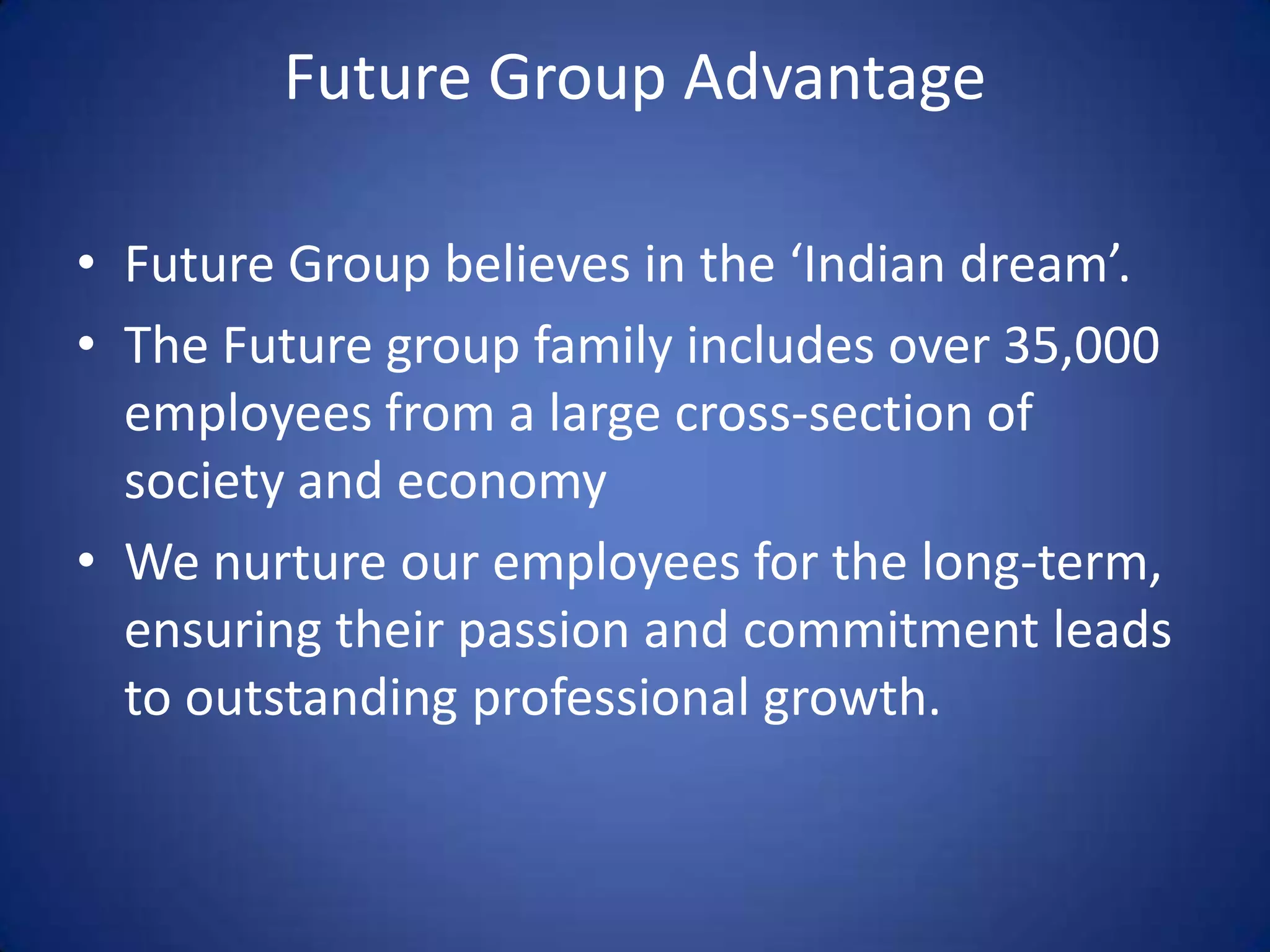Future Group Advantage

• Future Group believes in the ‘Indian dream’.
• The Future group family includes over 35,000
  employees from a large cross-section of
  society and economy
• We nurture our employees for the long-term,
  ensuring their passion and commitment leads
  to outstanding professional growth.
 
