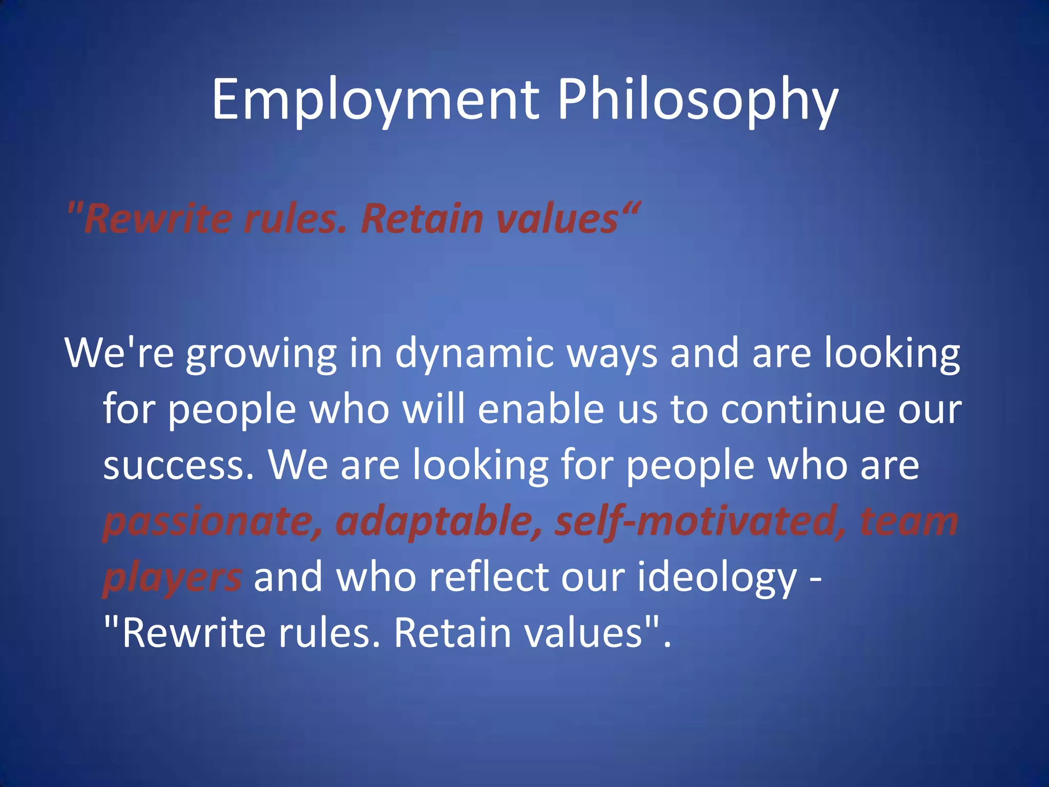 Employment Philosophy
"Rewrite rules. Retain values“

We're growing in dynamic ways and are looking
 for people who will enable us to continue our
 success. We are looking for people who are
 passionate, adaptable, self-motivated, team
 players and who reflect our ideology -
 "Rewrite rules. Retain values".
 