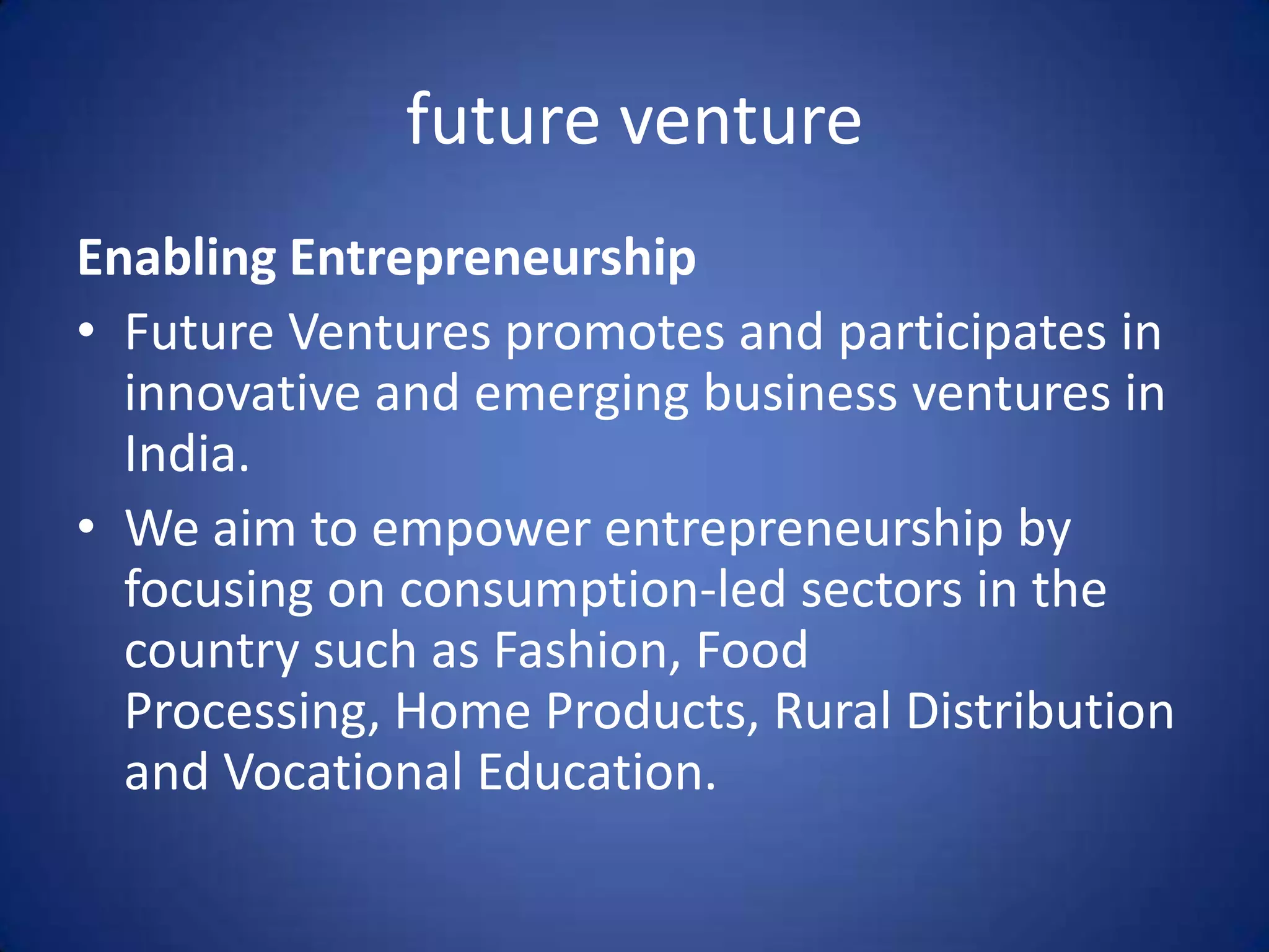 future venture
Enabling Entrepreneurship
• Future Ventures promotes and participates in
  innovative and emerging business ventures in
  India.
• We aim to empower entrepreneurship by
  focusing on consumption-led sectors in the
  country such as Fashion, Food
  Processing, Home Products, Rural Distribution
  and Vocational Education.
 