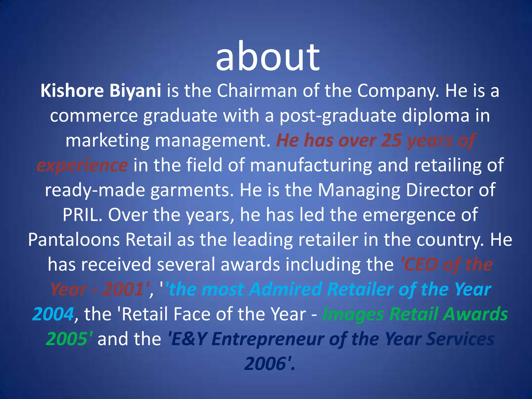 about
 Kishore Biyani is the Chairman of the Company. He is a
   commerce graduate with a post-graduate diploma in
     marketing management. He has over 25 years of
 experience in the field of manufacturing and retailing of
  ready-made garments. He is the Managing Director of
    PRIL. Over the years, he has led the emergence of
Pantaloons Retail as the leading retailer in the country. He
  has received several awards including the 'CEO of the
   Year - 2001', ''the most Admired Retailer of the Year
2004, the 'Retail Face of the Year - Images Retail Awards
  2005' and the 'E&Y Entrepreneur of the Year Services
                           2006'.
 