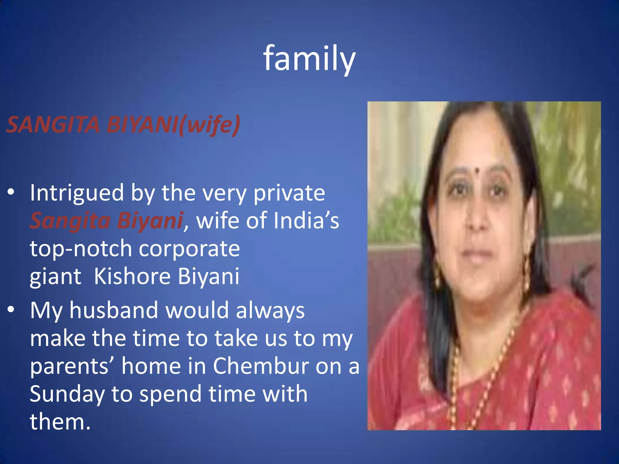 family
SANGITA BIYANI(wife)

• Intrigued by the very private
  Sangita Biyani, wife of India’s
  top-notch corporate
  giant Kishore Biyani
• My husband would always
  make the time to take us to my
  parents’ home in Chembur on a
  Sunday to spend time with
  them.
 