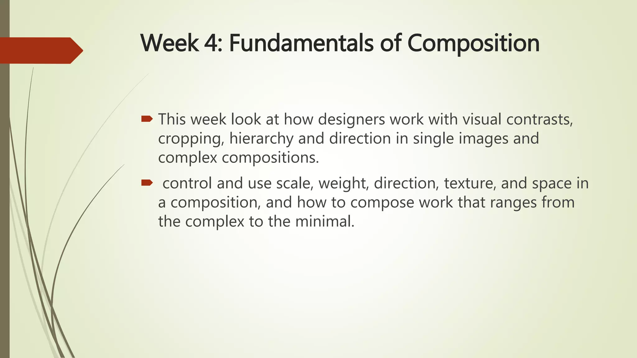 Week 4: Fundamentals of Composition
 This week look at how designers work with visual contrasts,
cropping, hierarchy and direction in single images and
complex compositions.
 control and use scale, weight, direction, texture, and space in
a composition, and how to compose work that ranges from
the complex to the minimal.
 