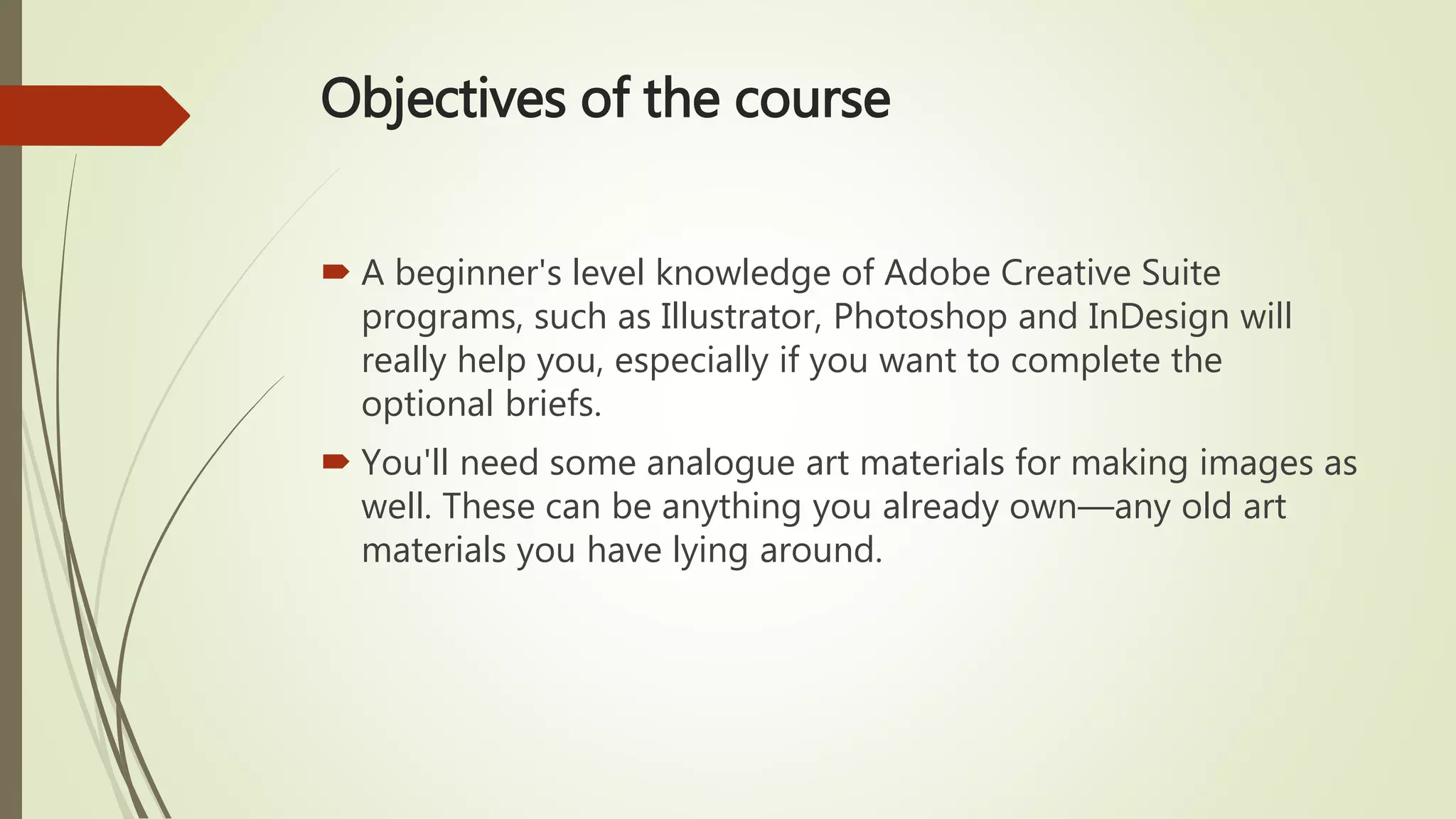 Objectives of the course
 A beginner's level knowledge of Adobe Creative Suite
programs, such as Illustrator, Photoshop and InDesign will
really help you, especially if you want to complete the
optional briefs.
 You'll need some analogue art materials for making images as
well. These can be anything you already own—any old art
materials you have lying around.
 